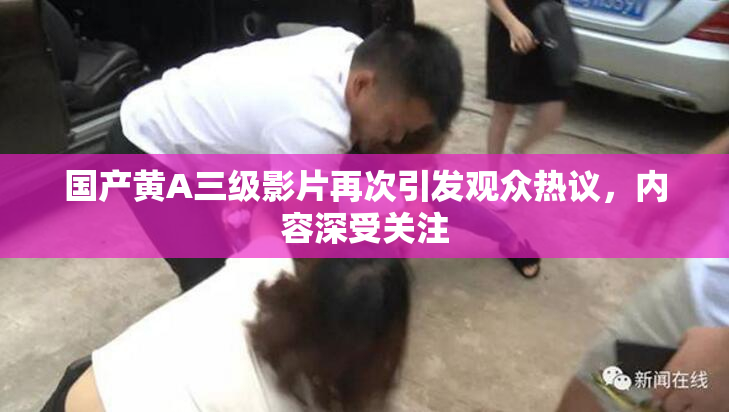 国产黄A三级影片再次引发观众热议，内容深受关注