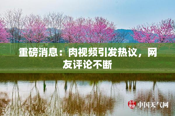 重磅消息：肉视频引发热议，网友评论不断