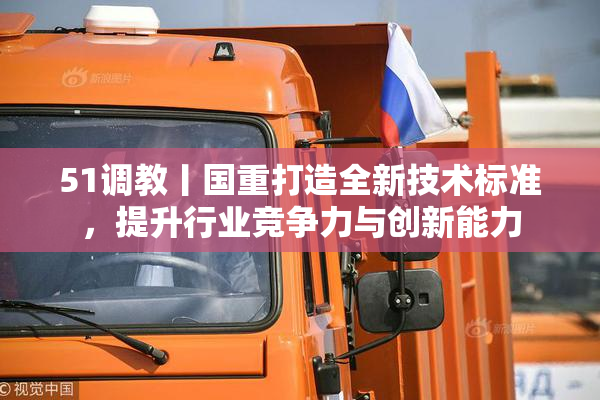 51调教丨国重打造全新技术标准，提升行业竞争力与创新能力