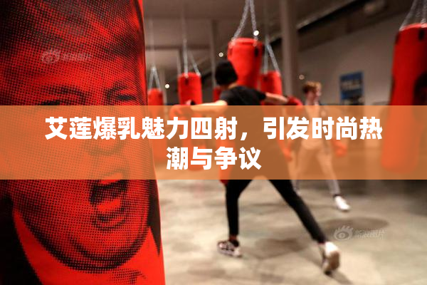 艾莲爆乳魅力四射，引发时尚热潮与争议