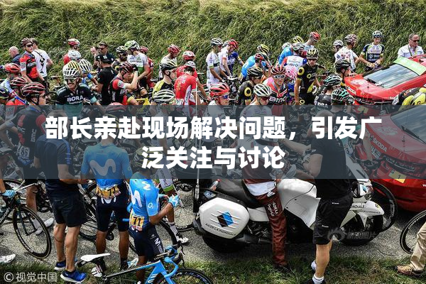 部长亲赴现场解决问题，引发广泛关注与讨论