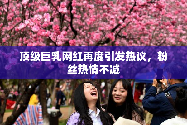顶级巨乳网红再度引发热议，粉丝热情不减