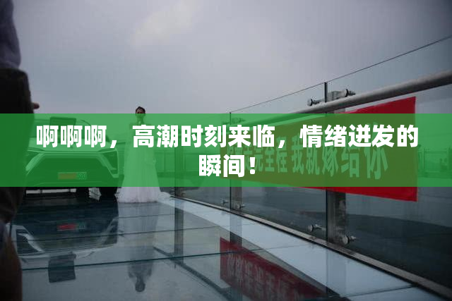 啊啊啊，高潮时刻来临，情绪迸发的瞬间！
