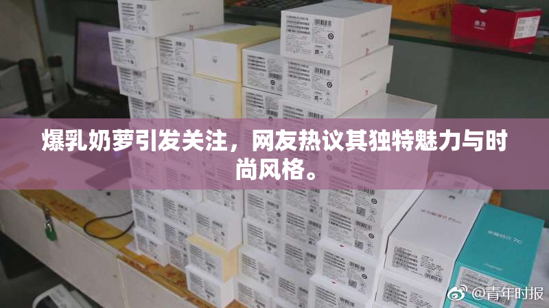 爆乳奶萝引发关注，网友热议其独特魅力与时尚风格。