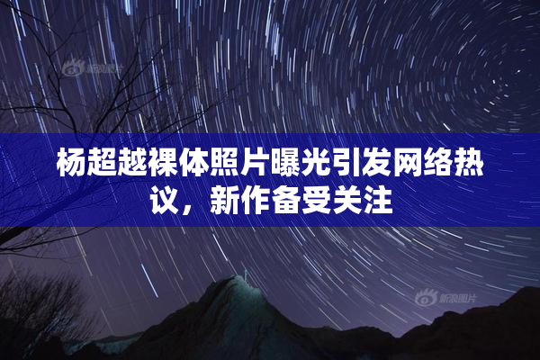 杨超越裸体照片曝光引发网络热议，新作备受关注