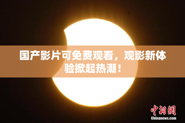 国产影片可免费观看，观影新体验掀起热潮！
