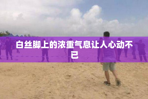 白丝脚上的浓重气息让人心动不已
