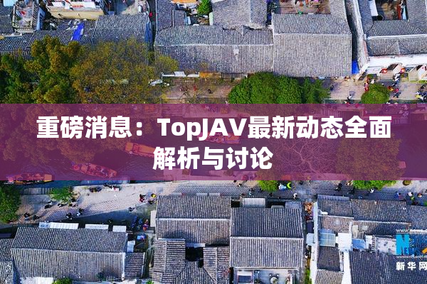 重磅消息：TopJAV最新动态全面解析与讨论