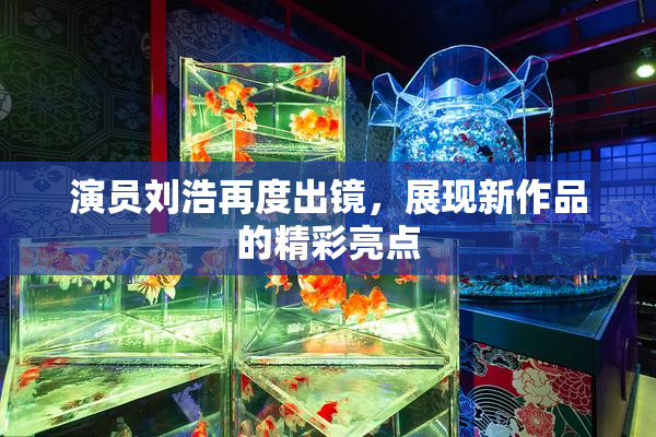 演员刘浩再度出镜，展现新作品的精彩亮点