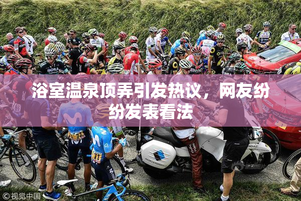浴室温泉顶弄引发热议，网友纷纷发表看法