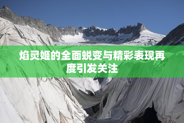 焰灵姬的全面蜕变与精彩表现再度引发关注