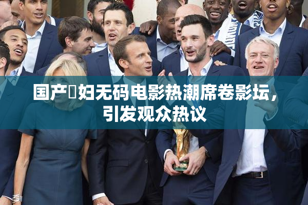 国产婬妇无码电影热潮席卷影坛，引发观众热议