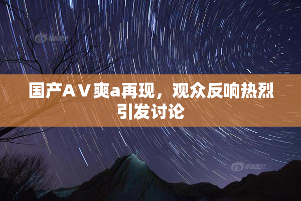国产AⅤ爽a再现，观众反响热烈引发讨论