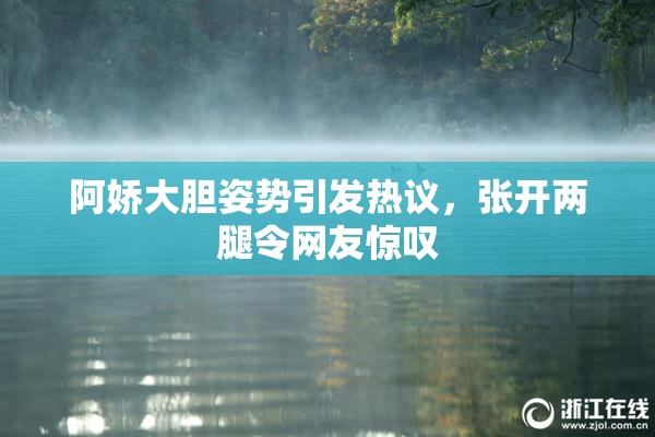阿娇大胆姿势引发热议，张开两腿令网友惊叹