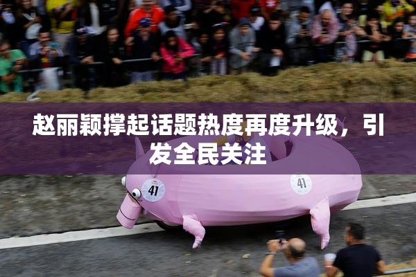 赵丽颖撑起话题热度再度升级，引发全民关注