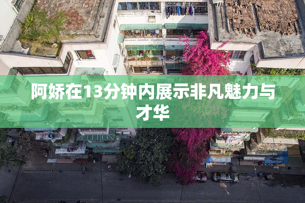 阿娇在13分钟内展示非凡魅力与才华