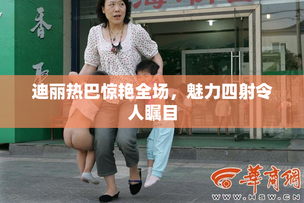 迪丽热巴惊艳全场，魅力四射令人瞩目