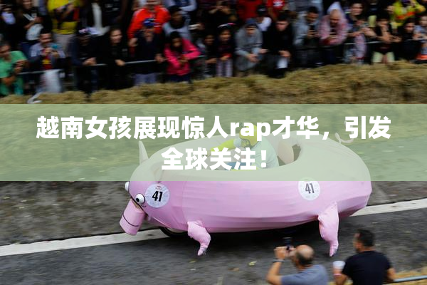 越南女孩展现惊人rap才华，引发全球关注！