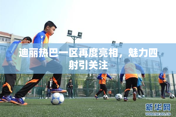 迪丽热巴一区再度亮相，魅力四射引关注
