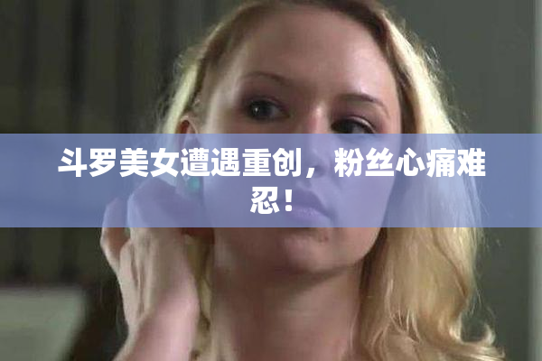 斗罗美女遭遇重创，粉丝心痛难忍！