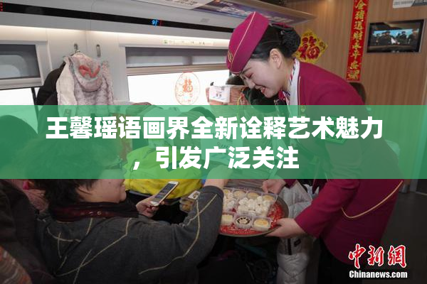 王馨瑶语画界全新诠释艺术魅力，引发广泛关注