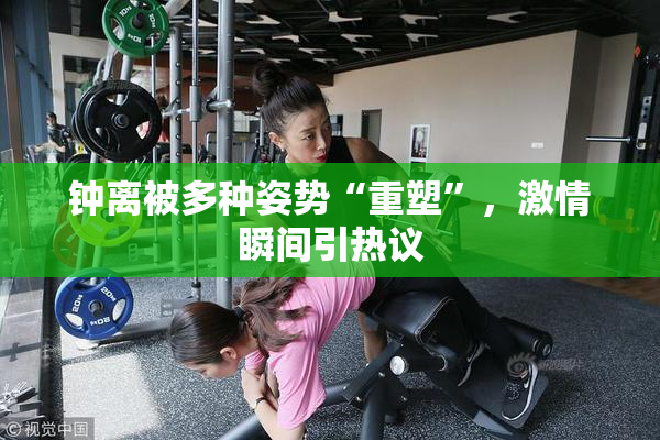 钟离被多种姿势“重塑”，激情瞬间引热议