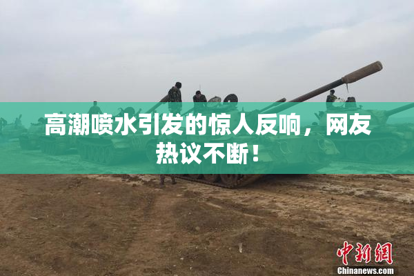 高潮喷水引发的惊人反响，网友热议不断！
