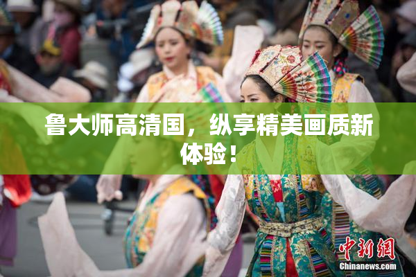鲁大师高清国，纵享精美画质新体验！