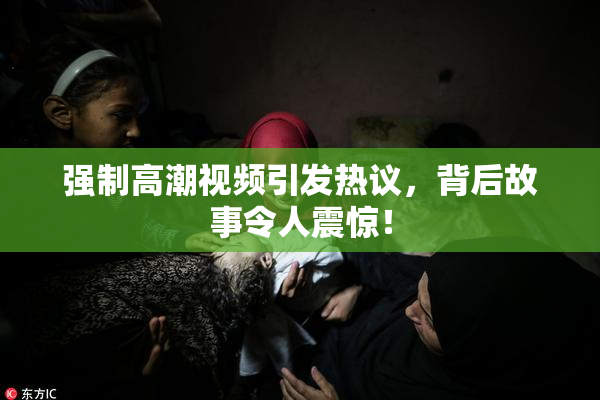 强制高潮视频引发热议，背后故事令人震惊！