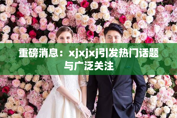 重磅消息：xjxjxj引发热门话题与广泛关注