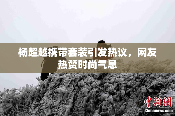 杨超越携带套装引发热议，网友热赞时尚气息