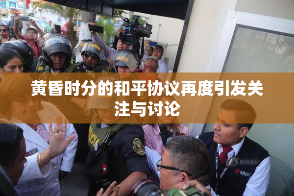 黄昏时分的和平协议再度引发关注与讨论