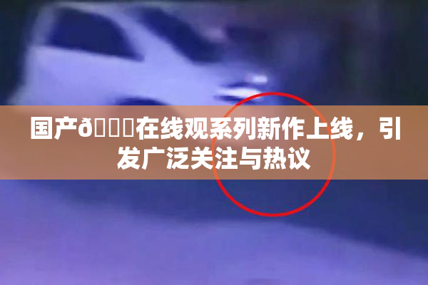 国产🔞在线观系列新作上线，引发广泛关注与热议