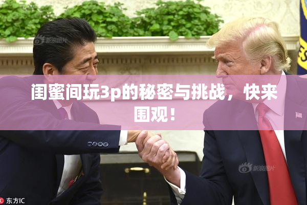 闺蜜间玩3p的秘密与挑战，快来围观！
