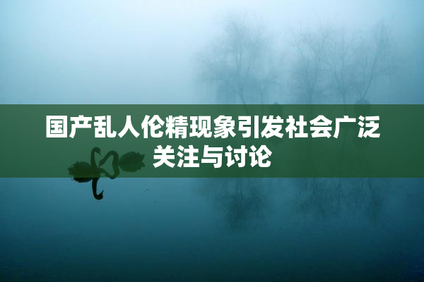 国产乱人伦精现象引发社会广泛关注与讨论