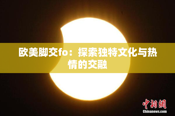 欧美脚交fo：探索独特文化与热情的交融
