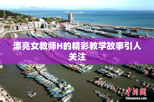漂亮女教师H的精彩教学故事引人关注