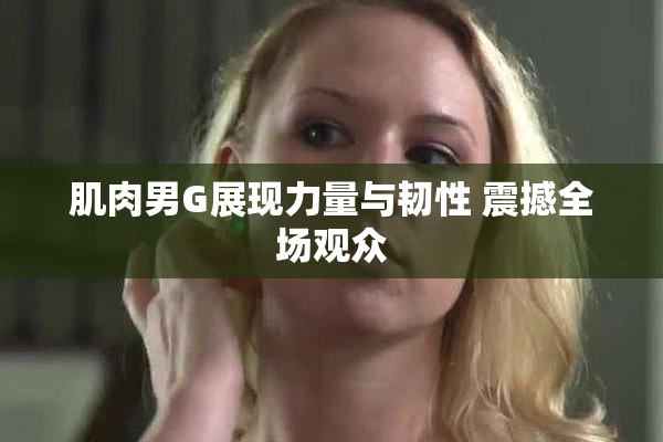 肌肉男G展现力量与韧性 震撼全场观众