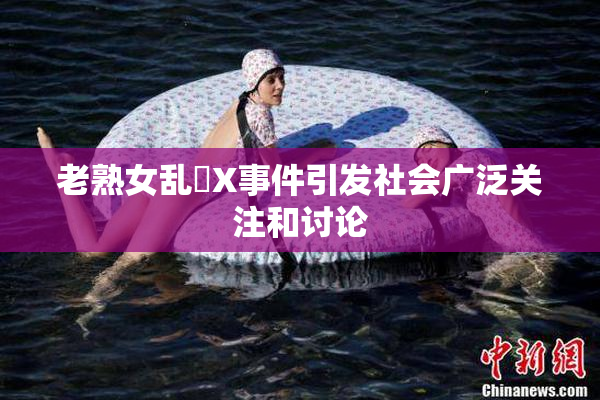 老熟女乱婬X事件引发社会广泛关注和讨论