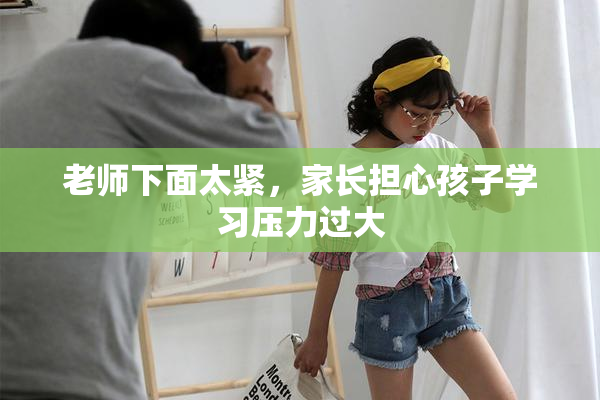 老师下面太紧，家长担心孩子学习压力过大