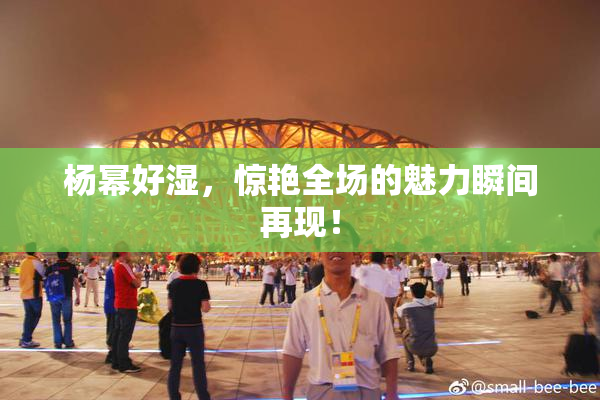 杨幂好湿，惊艳全场的魅力瞬间再现！