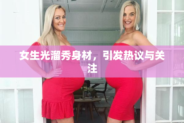 女生光溜秀身材，引发热议与关注