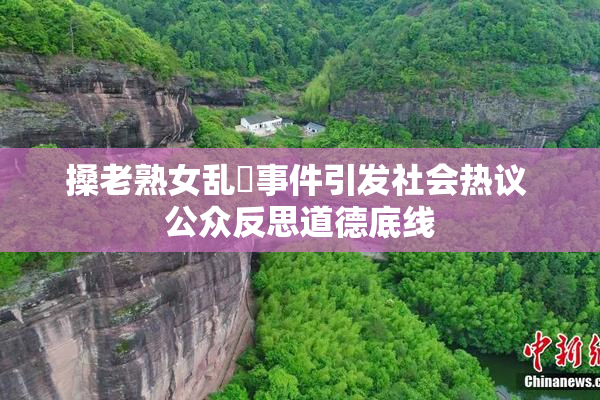搡老熟女乱婬事件引发社会热议 公众反思道德底线