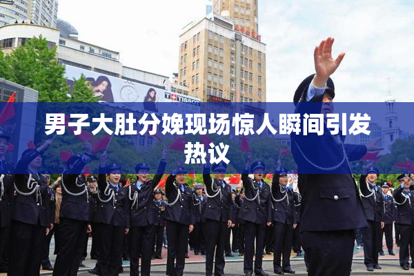 男子大肚分娩现场惊人瞬间引发热议