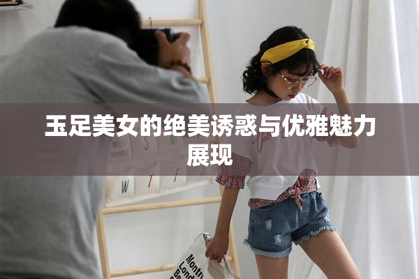 玉足美女的绝美诱惑与优雅魅力展现