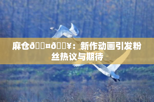 麻仓🖤🔥：新作动画引发粉丝热议与期待