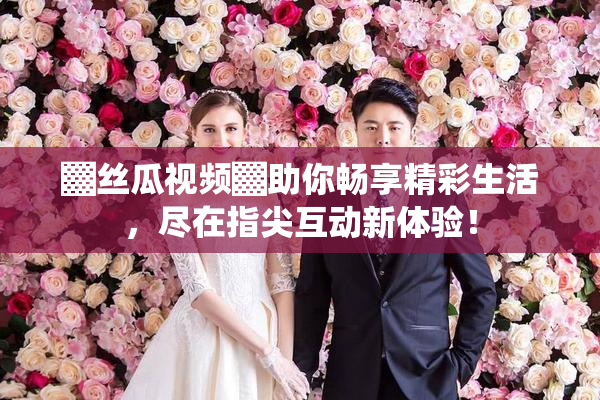 ▓丝瓜视频▓助你畅享精彩生活，尽在指尖互动新体验！