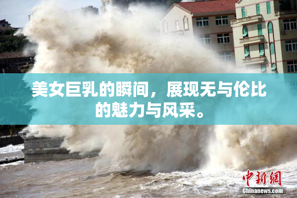 美女巨乳的瞬间，展现无与伦比的魅力与风采。