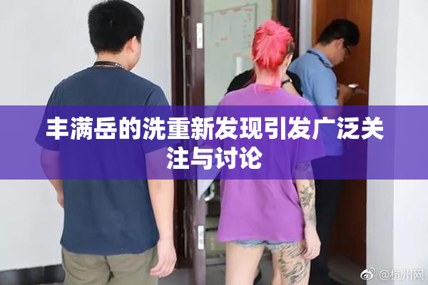 丰满岳的洗重新发现引发广泛关注与讨论