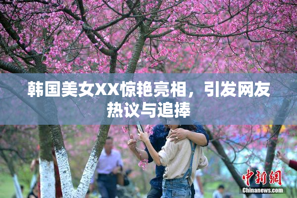 韩国美女XX惊艳亮相，引发网友热议与追捧